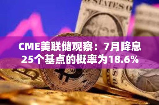 CME美聯儲觀察：7月降息25個基點的概率為18.6%