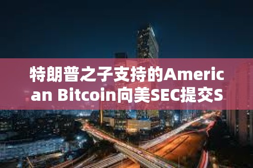 特朗普之子支持的American Bitcoin向美SEC提交S-4表格修訂注冊(cè)聲明以推進(jìn)上市進(jìn)程