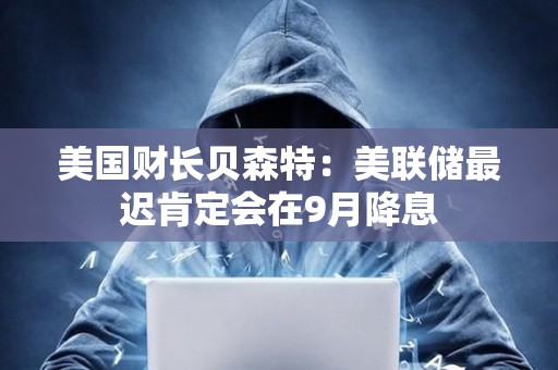 美國財長貝森特：美聯(lián)儲最遲肯定會在9月降息