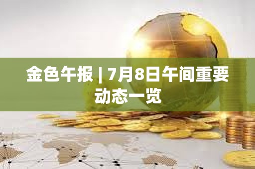 金色午報 | 7月8日午間重要動態一覽
