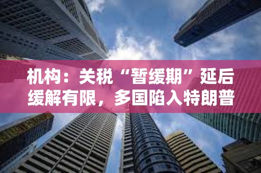 機構(gòu)：關(guān)稅“暫緩期”延后緩解有限，多國陷入特朗普關(guān)稅危機