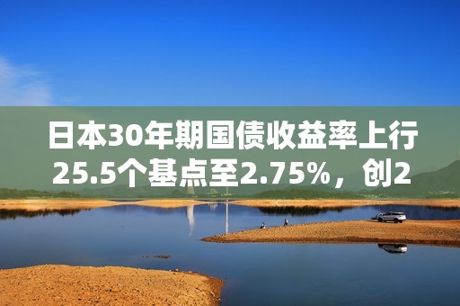日本30年期國債收益率上行25.5個基點至2.75%，創2004年8月以來新高