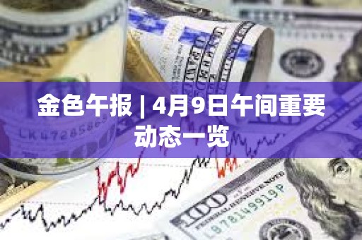金色午報 | 4月9日午間重要動態(tài)一覽