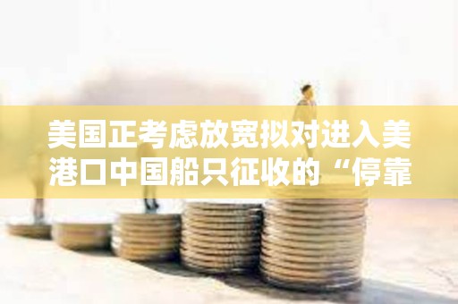 美國正考慮放寬擬對進入美港口中國船只征收的“停靠費”