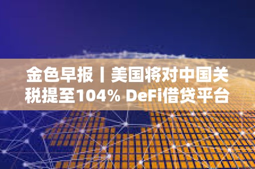 金色早報丨美國將對中國關稅提至104% DeFi借貸平臺總借款額單周暴跌23%