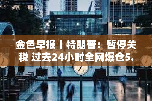 金色早報丨特朗普：暫停關稅 過去24小時全網爆倉5.87億美元