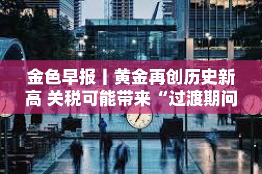 金色早報丨黃金再創(chuàng)歷史新高 關(guān)稅可能帶來“過渡期問題”