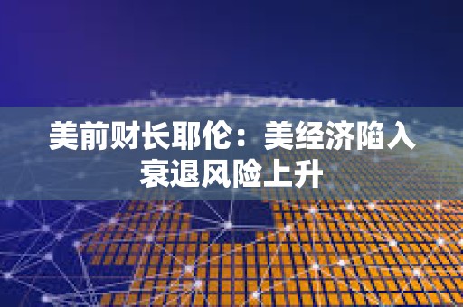 美前財長耶倫：美經濟陷入衰退風險上升