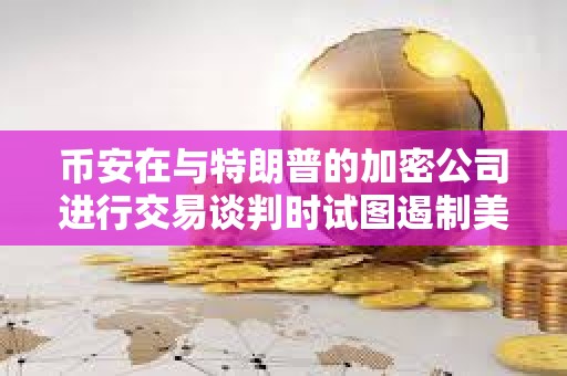 幣安在與特朗普的加密公司進行交易談判時試圖遏制美國的監管