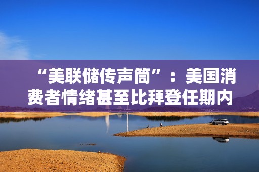 “美聯儲傳聲筒”：美國消費者情緒甚至比拜登任期內低點更低