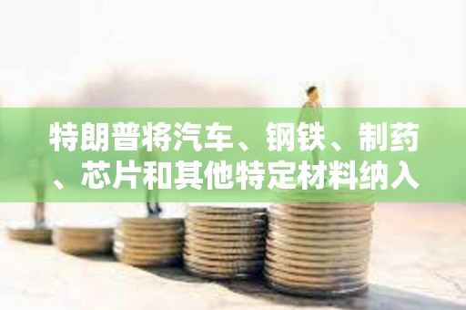 特朗普將汽車、鋼鐵、制藥、芯片和其他特定材料納入特定關稅