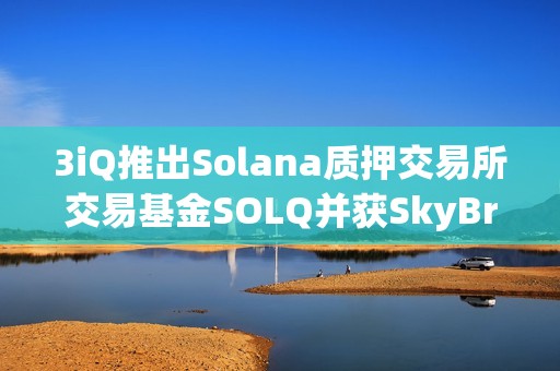 3iQ推出Solana質(zhì)押交易所交易基金SOLQ并獲SkyBridge Capital約5000萬美元支持