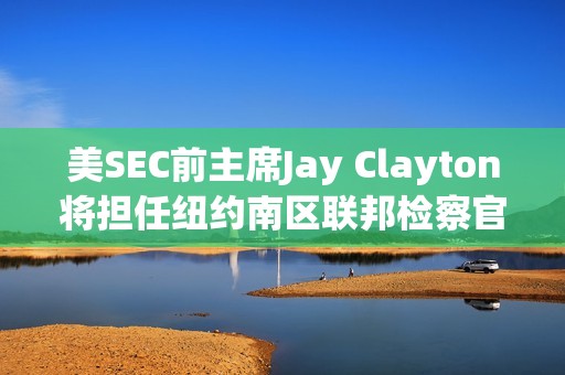 美SEC前主席Jay Clayton將擔(dān)任紐約南區(qū)聯(lián)邦檢察官臨時(shí)職務(wù)