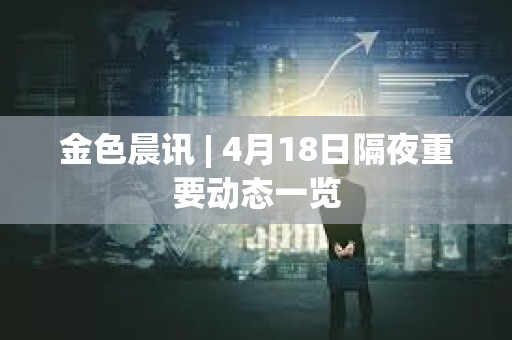 金色晨訊 | 4月18日隔夜重要動態一覽