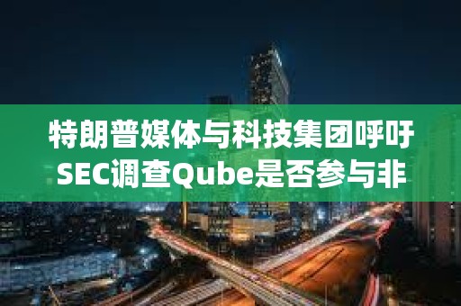 特朗普媒體與科技集團呼吁SEC調查Qube是否參與非法做空DJT股票