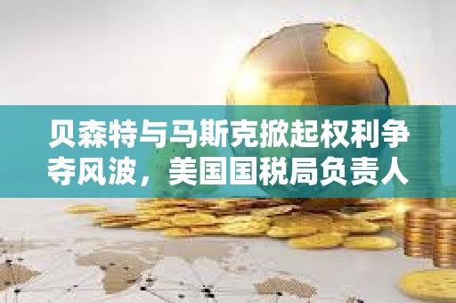 貝森特與馬斯克掀起權(quán)利爭奪風波，美國國稅局負責人將被免職