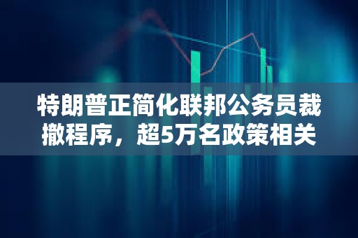 特朗普正簡化聯(lián)邦公務員裁撤程序，超5萬名政策相關(guān)崗位雇員將受影響