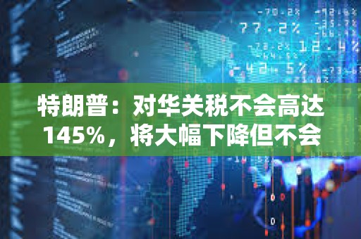 特朗普：對華關稅不會高達145%，將大幅下降但不會為零