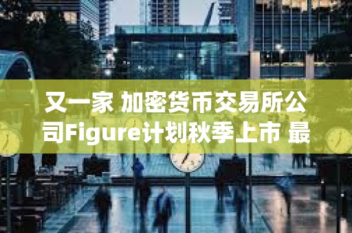 又一家 加密貨幣交易所公司Figure計劃秋季上市 最高募資10億美元