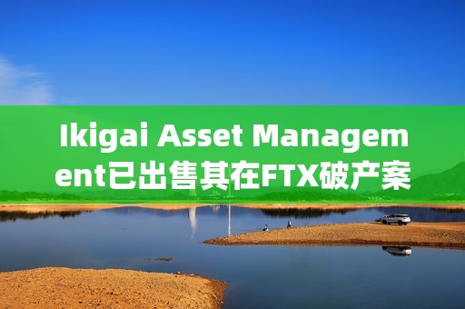 Ikigai Asset Management已出售其在FTX破產案中的6500萬美元債權 Ikigai Asset Management已出售其在FTX破產案中的6500萬美元債權