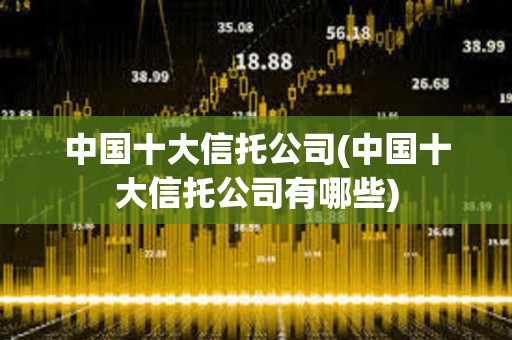 中國十大信托公司(中國十大信托公司有哪些) 中國十大信托公司(中國十大信托公司有哪些)