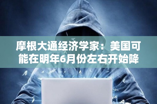 摩根大通經濟學家：美國可能在明年6月份左右開始降息，累計會降125個基點