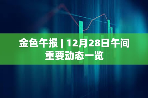 金色午報 | 12月28日午間重要動態一覽
