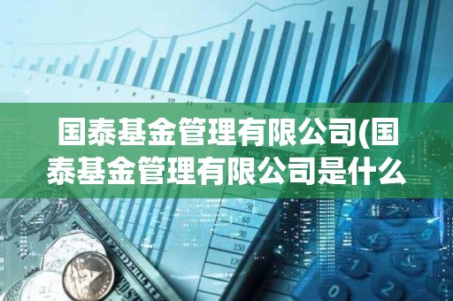 國(guó)泰基金管理有限公司(國(guó)泰基金管理有限公司是什么)