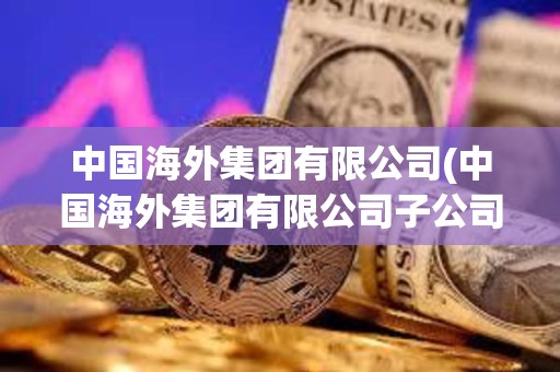 中國海外集團有限公司(中國海外集團有限公司子公司有哪些)