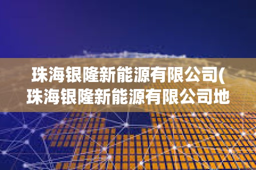 珠海銀隆新能源有限公司(珠海銀隆新能源有限公司地址) 珠海銀隆新能源有限公司(珠海銀隆新能源有限公司地址)