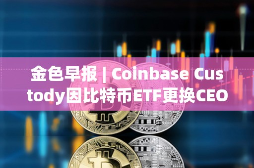 金色早報 | Coinbase Custody因比特幣ETF更換CEO 美國再次駁回趙長鵬的旅行許可申請