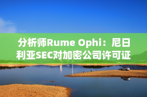 分析師Rume Ophi：尼日利亞SEC對加密公司許可證要求將大大減少在該國運營的加密交易所的數量