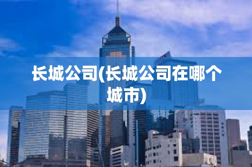 長城公司(長城公司在哪個城市) 長城公司(長城公司在哪個城市)