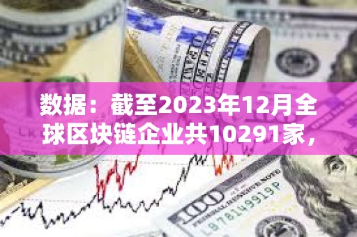 數(shù)據(jù)：截至2023年12月全球區(qū)塊鏈企業(yè)共10291家，中美分別有2802家和2697家
