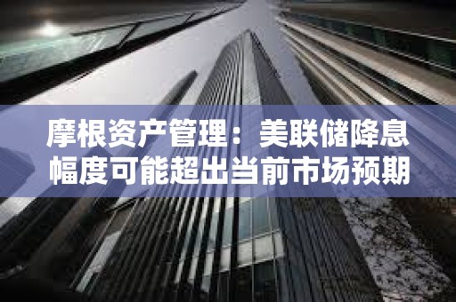 摩根資產(chǎn)管理：美聯(lián)儲(chǔ)降息幅度可能超出當(dāng)前市場(chǎng)預(yù)期