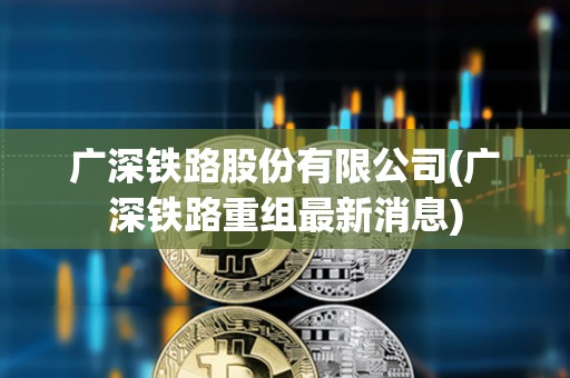 廣深鐵路股份有限公司(廣深鐵路重組最新消息) 廣深鐵路股份有限公司(廣深鐵路重組最新消息)