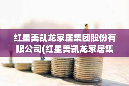 紅星美凱龍家居集團(tuán)股份有限公司(紅星美凱龍家居集團(tuán)股份有限公司是500強(qiáng)嗎)