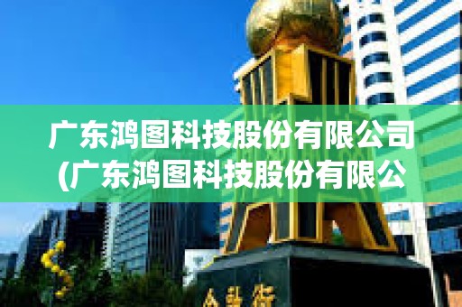 廣東鴻圖科技股份有限公司(廣東鴻圖科技股份有限公司招聘)