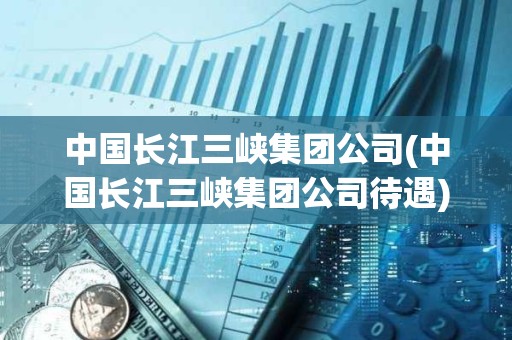 中國長江三峽集團公司(中國長江三峽集團公司待遇) 中國長江三峽集團公司(中國長江三峽集團公司待遇)