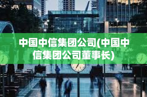 中國中信集團公司(中國中信集團公司董事長) 中國中信集團公司(中國中信集團公司董事長)