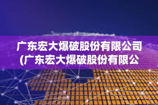廣東宏大爆破股份有限公司(廣東宏大爆破股份有限公司董事長是誰) 廣東宏大爆破股份有限公司(廣東宏大爆破股份有限公司董事長是誰)