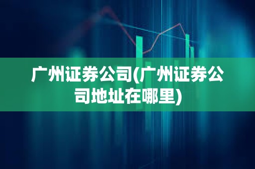 廣州證券公司(廣州證券公司地址在哪里)