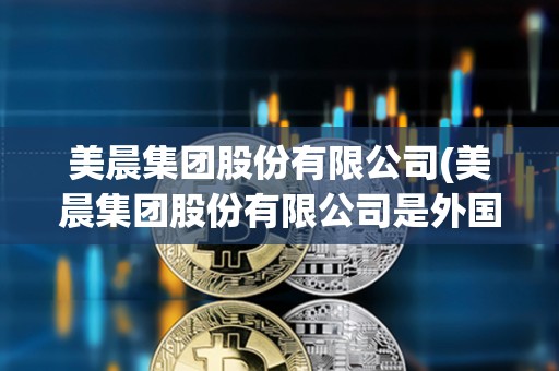 美晨集團股份有限公司(美晨集團股份有限公司是外國的嗎) 美晨集團股份有限公司(美晨集團股份有限公司是外國的嗎)