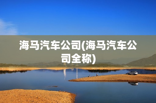 海馬汽車公司(海馬汽車公司全稱)