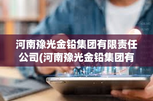 河南豫光金鉛集團有限責任公司(河南豫光金鉛集團有限責任公司招標) 河南豫光金鉛集團有限責任公司(河南豫光金鉛集團有限責任公司招標)