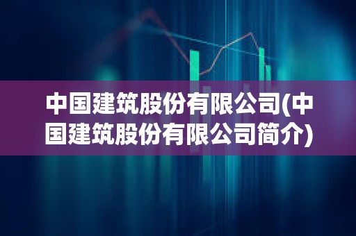 中國建筑股份有限公司(中國建筑股份有限公司簡介)