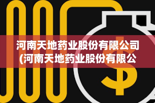河南天地藥業(yè)股份有限公司(河南天地藥業(yè)股份有限公司聯(lián)系電話)