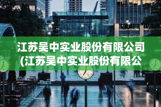 江蘇吳中實業股份有限公司(江蘇吳中實業股份有限公司官網) 江蘇吳中實業股份有限公司(江蘇吳中實業股份有限公司官網)