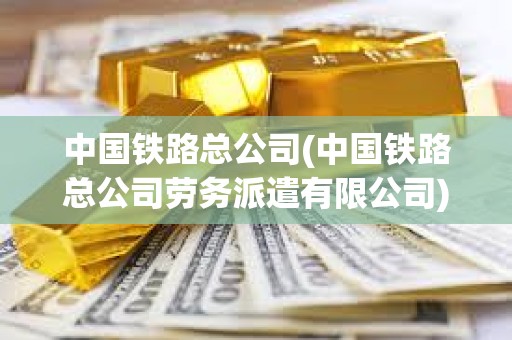 中國鐵路總公司(中國鐵路總公司勞務(wù)派遣有限公司)