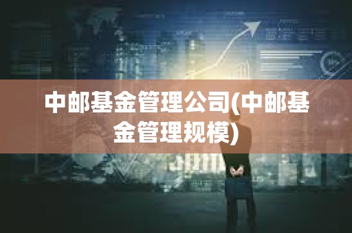 中郵基金管理公司(中郵基金管理規模)